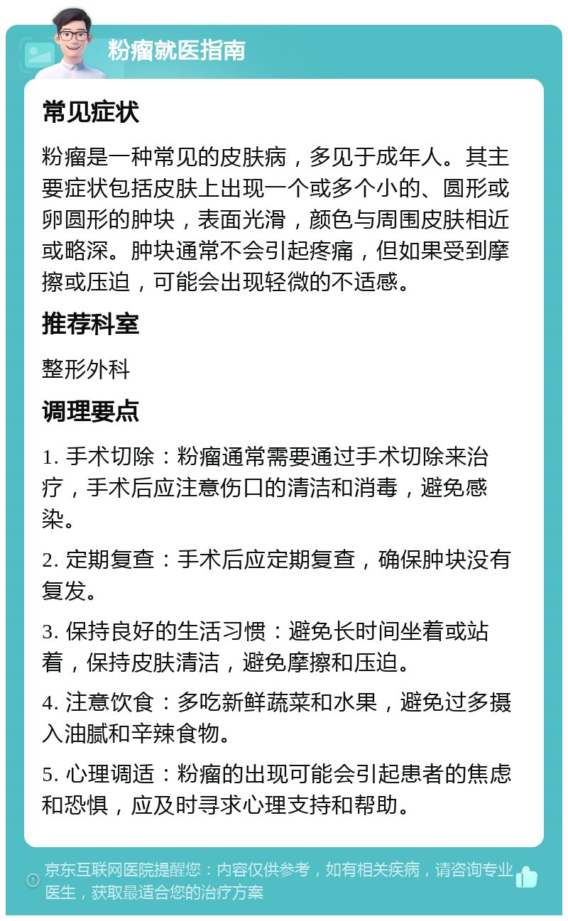 粉瘤就医指南 常见症状 粉瘤是一种常见的皮肤病，多见于成年人。其主要症状包括皮肤上出现一个或多个小的、圆形或卵圆形的肿块，表面光滑，颜色与周围皮肤相近或略深。肿块通常不会引起疼痛，但如果受到摩擦或压迫，可能会出现轻微的不适感。 推荐科室 整形外科 调理要点 1. 手术切除：粉瘤通常需要通过手术切除来治疗，手术后应注意伤口的清洁和消毒，避免感染。 2. 定期复查：手术后应定期复查，确保肿块没有复发。 3. 保持良好的生活习惯：避免长时间坐着或站着，保持皮肤清洁，避免摩擦和压迫。 4. 注意饮食：多吃新鲜蔬菜和水果，避免过多摄入油腻和辛辣食物。 5. 心理调适：粉瘤的出现可能会引起患者的焦虑和恐惧，应及时寻求心理支持和帮助。