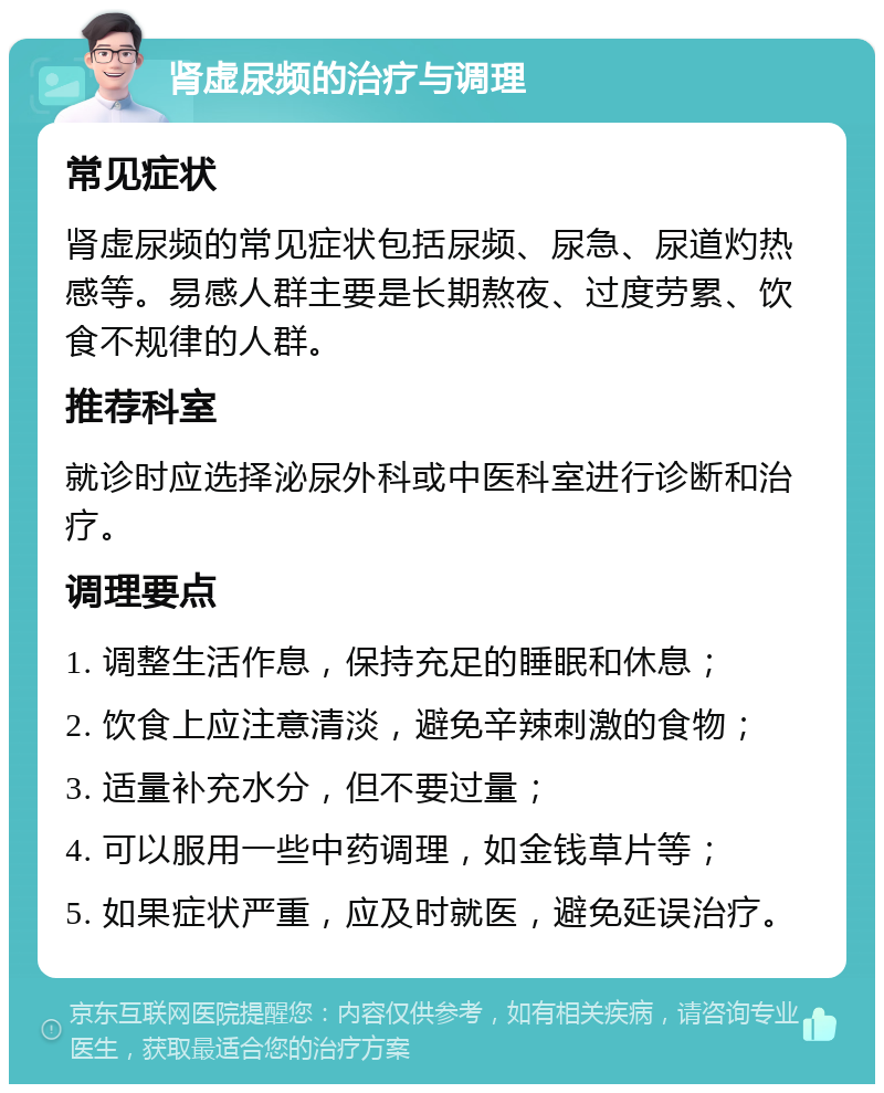 肾虚尿频的治疗与调理 常见症状 肾虚尿频的常见症状包括尿频、尿急、尿道灼热感等。易感人群主要是长期熬夜、过度劳累、饮食不规律的人群。 推荐科室 就诊时应选择泌尿外科或中医科室进行诊断和治疗。 调理要点 1. 调整生活作息，保持充足的睡眠和休息； 2. 饮食上应注意清淡，避免辛辣刺激的食物； 3. 适量补充水分，但不要过量； 4. 可以服用一些中药调理，如金钱草片等； 5. 如果症状严重，应及时就医，避免延误治疗。