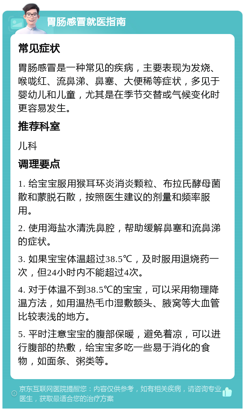 胃肠感冒就医指南 常见症状 胃肠感冒是一种常见的疾病，主要表现为发烧、喉咙红、流鼻涕、鼻塞、大便稀等症状，多见于婴幼儿和儿童，尤其是在季节交替或气候变化时更容易发生。 推荐科室 儿科 调理要点 1. 给宝宝服用猴耳环炎消炎颗粒、布拉氏酵母菌散和蒙脱石散，按照医生建议的剂量和频率服用。 2. 使用海盐水清洗鼻腔，帮助缓解鼻塞和流鼻涕的症状。 3. 如果宝宝体温超过38.5℃，及时服用退烧药一次，但24小时内不能超过4次。 4. 对于体温不到38.5℃的宝宝，可以采用物理降温方法，如用温热毛巾湿敷额头、腋窝等大血管比较表浅的地方。 5. 平时注意宝宝的腹部保暖，避免着凉，可以进行腹部的热敷，给宝宝多吃一些易于消化的食物，如面条、粥类等。