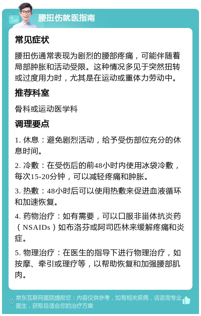 腰扭伤就医指南 常见症状 腰扭伤通常表现为剧烈的腰部疼痛，可能伴随着局部肿胀和活动受限。这种情况多见于突然扭转或过度用力时，尤其是在运动或重体力劳动中。 推荐科室 骨科或运动医学科 调理要点 1. 休息：避免剧烈活动，给予受伤部位充分的休息时间。 2. 冷敷：在受伤后的前48小时内使用冰袋冷敷，每次15-20分钟，可以减轻疼痛和肿胀。 3. 热敷：48小时后可以使用热敷来促进血液循环和加速恢复。 4. 药物治疗：如有需要，可以口服非甾体抗炎药（NSAIDs）如布洛芬或阿司匹林来缓解疼痛和炎症。 5. 物理治疗：在医生的指导下进行物理治疗，如按摩、牵引或理疗等，以帮助恢复和加强腰部肌肉。