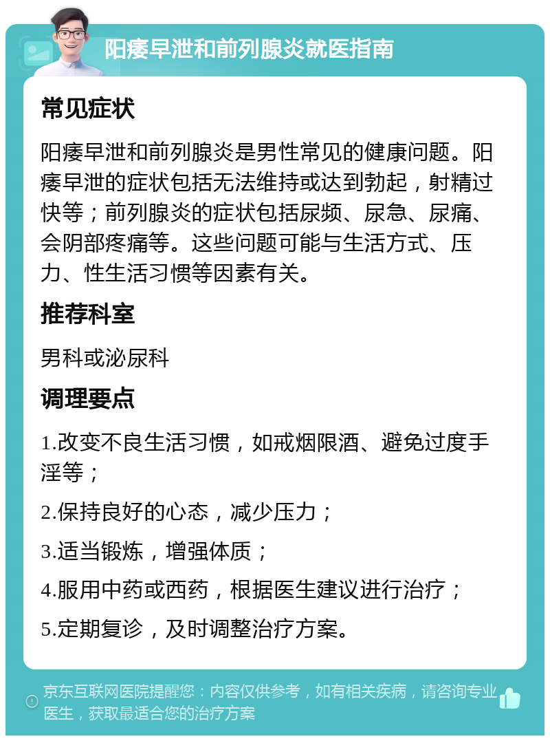 阳痿早泄和前列腺炎就医指南 常见症状 阳痿早泄和前列腺炎是男性常见的健康问题。阳痿早泄的症状包括无法维持或达到勃起，射精过快等；前列腺炎的症状包括尿频、尿急、尿痛、会阴部疼痛等。这些问题可能与生活方式、压力、性生活习惯等因素有关。 推荐科室 男科或泌尿科 调理要点 1.改变不良生活习惯，如戒烟限酒、避免过度手淫等； 2.保持良好的心态，减少压力； 3.适当锻炼，增强体质； 4.服用中药或西药，根据医生建议进行治疗； 5.定期复诊，及时调整治疗方案。