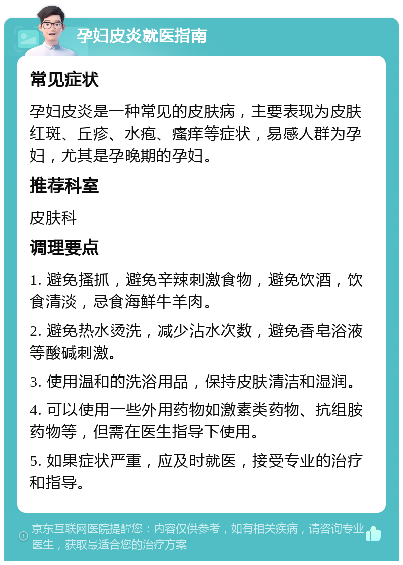 孕妇皮炎就医指南 常见症状 孕妇皮炎是一种常见的皮肤病，主要表现为皮肤红斑、丘疹、水疱、瘙痒等症状，易感人群为孕妇，尤其是孕晚期的孕妇。 推荐科室 皮肤科 调理要点 1. 避免搔抓，避免辛辣刺激食物，避免饮酒，饮食清淡，忌食海鲜牛羊肉。 2. 避免热水烫洗，减少沾水次数，避免香皂浴液等酸碱刺激。 3. 使用温和的洗浴用品，保持皮肤清洁和湿润。 4. 可以使用一些外用药物如激素类药物、抗组胺药物等，但需在医生指导下使用。 5. 如果症状严重，应及时就医，接受专业的治疗和指导。