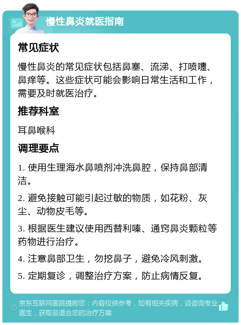 慢性鼻炎就医指南 常见症状 慢性鼻炎的常见症状包括鼻塞、流涕、打喷嚏、鼻痒等。这些症状可能会影响日常生活和工作，需要及时就医治疗。 推荐科室 耳鼻喉科 调理要点 1. 使用生理海水鼻喷剂冲洗鼻腔，保持鼻部清洁。 2. 避免接触可能引起过敏的物质，如花粉、灰尘、动物皮毛等。 3. 根据医生建议使用西替利嗪、通窍鼻炎颗粒等药物进行治疗。 4. 注意鼻部卫生，勿挖鼻子，避免冷风刺激。 5. 定期复诊，调整治疗方案，防止病情反复。