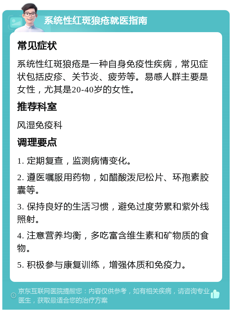 系统性红斑狼疮就医指南 常见症状 系统性红斑狼疮是一种自身免疫性疾病，常见症状包括皮疹、关节炎、疲劳等。易感人群主要是女性，尤其是20-40岁的女性。 推荐科室 风湿免疫科 调理要点 1. 定期复查，监测病情变化。 2. 遵医嘱服用药物，如醋酸泼尼松片、环孢素胶囊等。 3. 保持良好的生活习惯，避免过度劳累和紫外线照射。 4. 注意营养均衡，多吃富含维生素和矿物质的食物。 5. 积极参与康复训练，增强体质和免疫力。