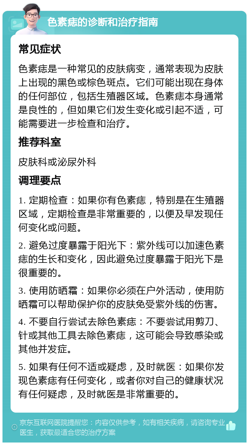 色素痣的诊断和治疗指南 常见症状 色素痣是一种常见的皮肤病变，通常表现为皮肤上出现的黑色或棕色斑点。它们可能出现在身体的任何部位，包括生殖器区域。色素痣本身通常是良性的，但如果它们发生变化或引起不适，可能需要进一步检查和治疗。 推荐科室 皮肤科或泌尿外科 调理要点 1. 定期检查：如果你有色素痣，特别是在生殖器区域，定期检查是非常重要的，以便及早发现任何变化或问题。 2. 避免过度暴露于阳光下：紫外线可以加速色素痣的生长和变化，因此避免过度暴露于阳光下是很重要的。 3. 使用防晒霜：如果你必须在户外活动，使用防晒霜可以帮助保护你的皮肤免受紫外线的伤害。 4. 不要自行尝试去除色素痣：不要尝试用剪刀、针或其他工具去除色素痣，这可能会导致感染或其他并发症。 5. 如果有任何不适或疑虑，及时就医：如果你发现色素痣有任何变化，或者你对自己的健康状况有任何疑虑，及时就医是非常重要的。