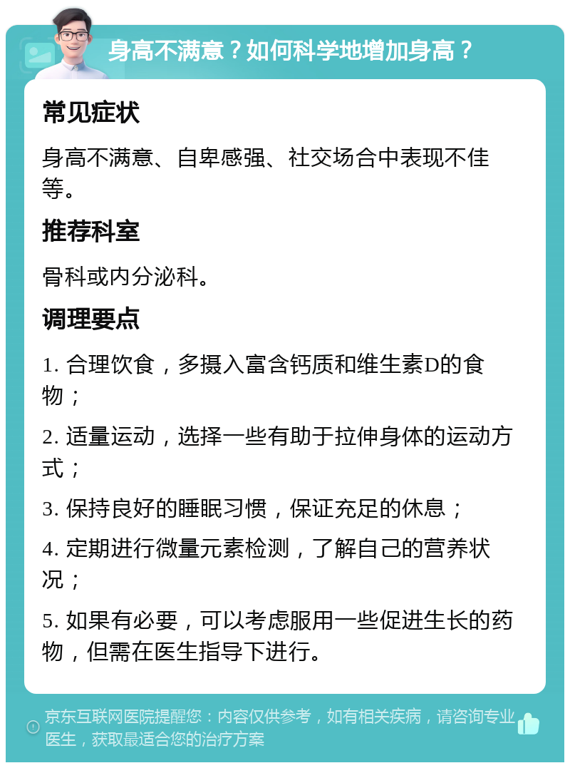 身高不满意？如何科学地增加身高？ 常见症状 身高不满意、自卑感强、社交场合中表现不佳等。 推荐科室 骨科或内分泌科。 调理要点 1. 合理饮食，多摄入富含钙质和维生素D的食物； 2. 适量运动，选择一些有助于拉伸身体的运动方式； 3. 保持良好的睡眠习惯，保证充足的休息； 4. 定期进行微量元素检测，了解自己的营养状况； 5. 如果有必要，可以考虑服用一些促进生长的药物，但需在医生指导下进行。