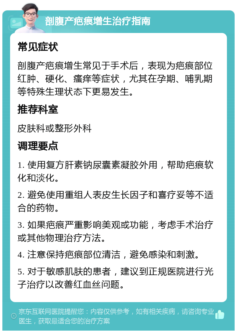 剖腹产疤痕增生治疗指南 常见症状 剖腹产疤痕增生常见于手术后，表现为疤痕部位红肿、硬化、瘙痒等症状，尤其在孕期、哺乳期等特殊生理状态下更易发生。 推荐科室 皮肤科或整形外科 调理要点 1. 使用复方肝素钠尿囊素凝胶外用，帮助疤痕软化和淡化。 2. 避免使用重组人表皮生长因子和喜疗妥等不适合的药物。 3. 如果疤痕严重影响美观或功能，考虑手术治疗或其他物理治疗方法。 4. 注意保持疤痕部位清洁，避免感染和刺激。 5. 对于敏感肌肤的患者，建议到正规医院进行光子治疗以改善红血丝问题。