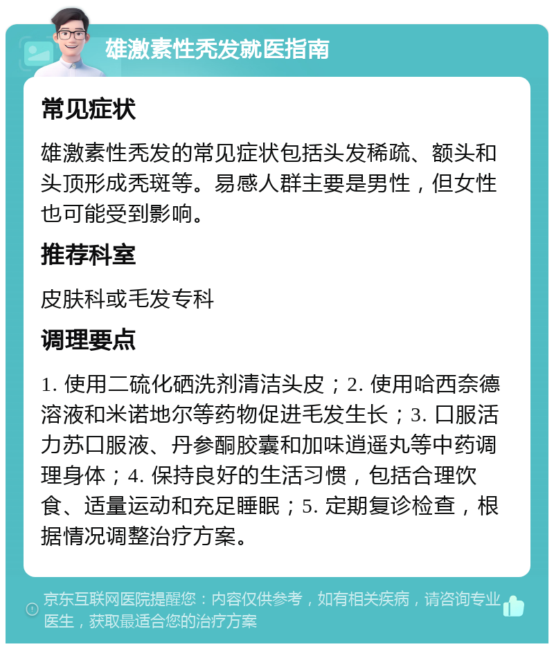 雄激素性秃发就医指南 常见症状 雄激素性秃发的常见症状包括头发稀疏、额头和头顶形成秃斑等。易感人群主要是男性，但女性也可能受到影响。 推荐科室 皮肤科或毛发专科 调理要点 1. 使用二硫化硒洗剂清洁头皮；2. 使用哈西奈德溶液和米诺地尔等药物促进毛发生长；3. 口服活力苏口服液、丹参酮胶囊和加味逍遥丸等中药调理身体；4. 保持良好的生活习惯，包括合理饮食、适量运动和充足睡眠；5. 定期复诊检查，根据情况调整治疗方案。