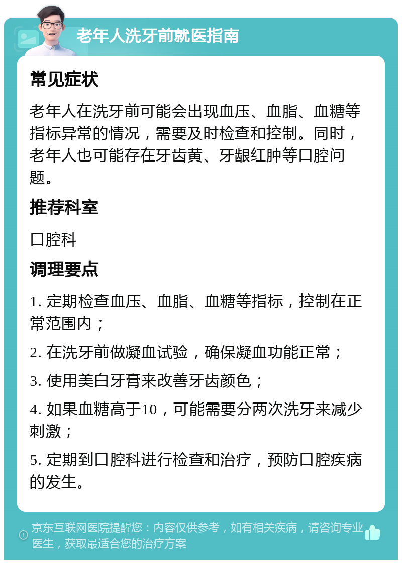 老年人洗牙前就医指南 常见症状 老年人在洗牙前可能会出现血压、血脂、血糖等指标异常的情况，需要及时检查和控制。同时，老年人也可能存在牙齿黄、牙龈红肿等口腔问题。 推荐科室 口腔科 调理要点 1. 定期检查血压、血脂、血糖等指标，控制在正常范围内； 2. 在洗牙前做凝血试验，确保凝血功能正常； 3. 使用美白牙膏来改善牙齿颜色； 4. 如果血糖高于10，可能需要分两次洗牙来减少刺激； 5. 定期到口腔科进行检查和治疗，预防口腔疾病的发生。