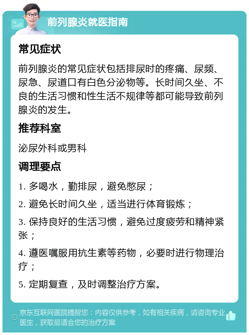 前列腺炎就医指南 常见症状 前列腺炎的常见症状包括排尿时的疼痛、尿频、尿急、尿道口有白色分泌物等。长时间久坐、不良的生活习惯和性生活不规律等都可能导致前列腺炎的发生。 推荐科室 泌尿外科或男科 调理要点 1. 多喝水，勤排尿，避免憋尿； 2. 避免长时间久坐，适当进行体育锻炼； 3. 保持良好的生活习惯，避免过度疲劳和精神紧张； 4. 遵医嘱服用抗生素等药物，必要时进行物理治疗； 5. 定期复查，及时调整治疗方案。