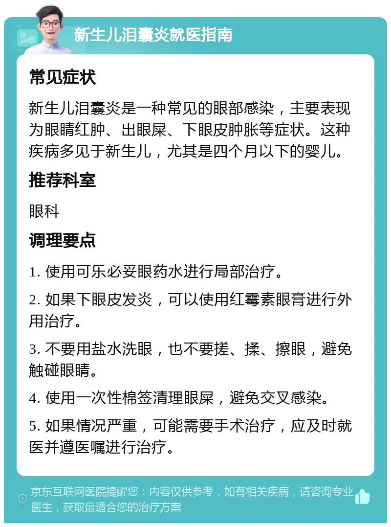 新生儿泪囊炎就医指南 常见症状 新生儿泪囊炎是一种常见的眼部感染，主要表现为眼睛红肿、出眼屎、下眼皮肿胀等症状。这种疾病多见于新生儿，尤其是四个月以下的婴儿。 推荐科室 眼科 调理要点 1. 使用可乐必妥眼药水进行局部治疗。 2. 如果下眼皮发炎，可以使用红霉素眼膏进行外用治疗。 3. 不要用盐水洗眼，也不要搓、揉、擦眼，避免触碰眼睛。 4. 使用一次性棉签清理眼屎，避免交叉感染。 5. 如果情况严重，可能需要手术治疗，应及时就医并遵医嘱进行治疗。