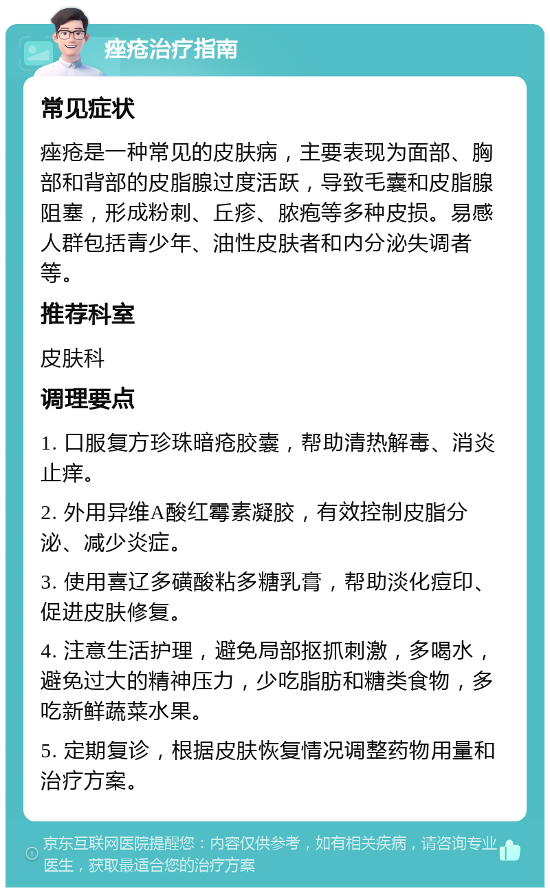 痤疮治疗指南 常见症状 痤疮是一种常见的皮肤病，主要表现为面部、胸部和背部的皮脂腺过度活跃，导致毛囊和皮脂腺阻塞，形成粉刺、丘疹、脓疱等多种皮损。易感人群包括青少年、油性皮肤者和内分泌失调者等。 推荐科室 皮肤科 调理要点 1. 口服复方珍珠暗疮胶囊，帮助清热解毒、消炎止痒。 2. 外用异维A酸红霉素凝胶，有效控制皮脂分泌、减少炎症。 3. 使用喜辽多磺酸粘多糖乳膏，帮助淡化痘印、促进皮肤修复。 4. 注意生活护理，避免局部抠抓刺激，多喝水，避免过大的精神压力，少吃脂肪和糖类食物，多吃新鲜蔬菜水果。 5. 定期复诊，根据皮肤恢复情况调整药物用量和治疗方案。