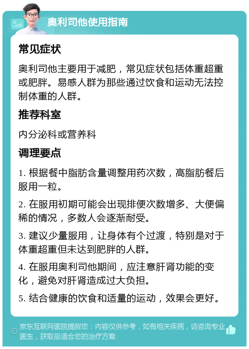 奥利司他使用指南 常见症状 奥利司他主要用于减肥，常见症状包括体重超重或肥胖。易感人群为那些通过饮食和运动无法控制体重的人群。 推荐科室 内分泌科或营养科 调理要点 1. 根据餐中脂肪含量调整用药次数，高脂肪餐后服用一粒。 2. 在服用初期可能会出现排便次数增多、大便偏稀的情况，多数人会逐渐耐受。 3. 建议少量服用，让身体有个过渡，特别是对于体重超重但未达到肥胖的人群。 4. 在服用奥利司他期间，应注意肝肾功能的变化，避免对肝肾造成过大负担。 5. 结合健康的饮食和适量的运动，效果会更好。