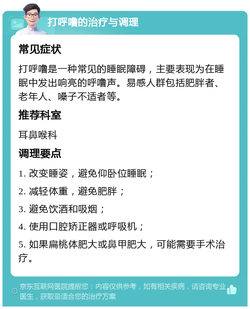 打呼噜的治疗与调理 常见症状 打呼噜是一种常见的睡眠障碍，主要表现为在睡眠中发出响亮的呼噜声。易感人群包括肥胖者、老年人、嗓子不适者等。 推荐科室 耳鼻喉科 调理要点 1. 改变睡姿，避免仰卧位睡眠； 2. 减轻体重，避免肥胖； 3. 避免饮酒和吸烟； 4. 使用口腔矫正器或呼吸机； 5. 如果扁桃体肥大或鼻甲肥大，可能需要手术治疗。