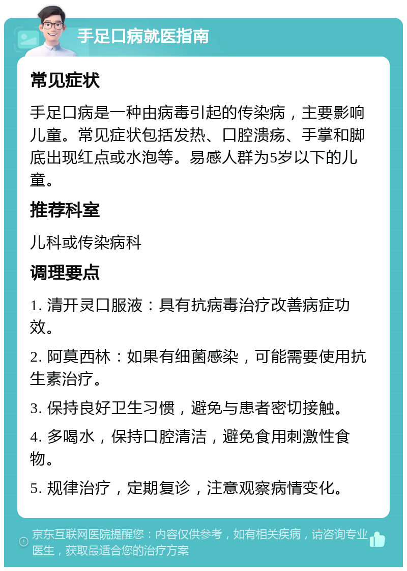 手足口病就医指南 常见症状 手足口病是一种由病毒引起的传染病，主要影响儿童。常见症状包括发热、口腔溃疡、手掌和脚底出现红点或水泡等。易感人群为5岁以下的儿童。 推荐科室 儿科或传染病科 调理要点 1. 清开灵口服液：具有抗病毒治疗改善病症功效。 2. 阿莫西林：如果有细菌感染，可能需要使用抗生素治疗。 3. 保持良好卫生习惯，避免与患者密切接触。 4. 多喝水，保持口腔清洁，避免食用刺激性食物。 5. 规律治疗，定期复诊，注意观察病情变化。