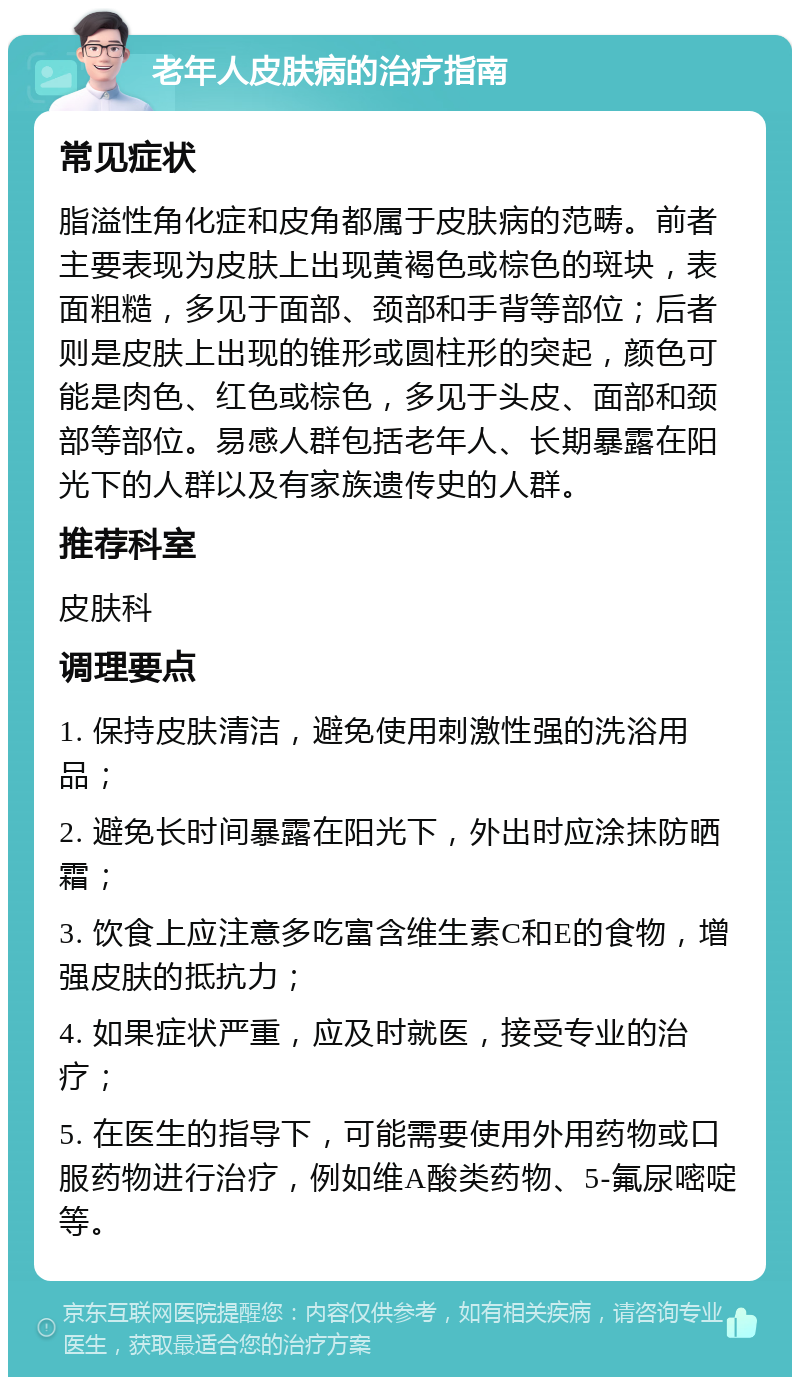 老年人皮肤病的治疗指南 常见症状 脂溢性角化症和皮角都属于皮肤病的范畴。前者主要表现为皮肤上出现黄褐色或棕色的斑块，表面粗糙，多见于面部、颈部和手背等部位；后者则是皮肤上出现的锥形或圆柱形的突起，颜色可能是肉色、红色或棕色，多见于头皮、面部和颈部等部位。易感人群包括老年人、长期暴露在阳光下的人群以及有家族遗传史的人群。 推荐科室 皮肤科 调理要点 1. 保持皮肤清洁，避免使用刺激性强的洗浴用品； 2. 避免长时间暴露在阳光下，外出时应涂抹防晒霜； 3. 饮食上应注意多吃富含维生素C和E的食物，增强皮肤的抵抗力； 4. 如果症状严重，应及时就医，接受专业的治疗； 5. 在医生的指导下，可能需要使用外用药物或口服药物进行治疗，例如维A酸类药物、5-氟尿嘧啶等。