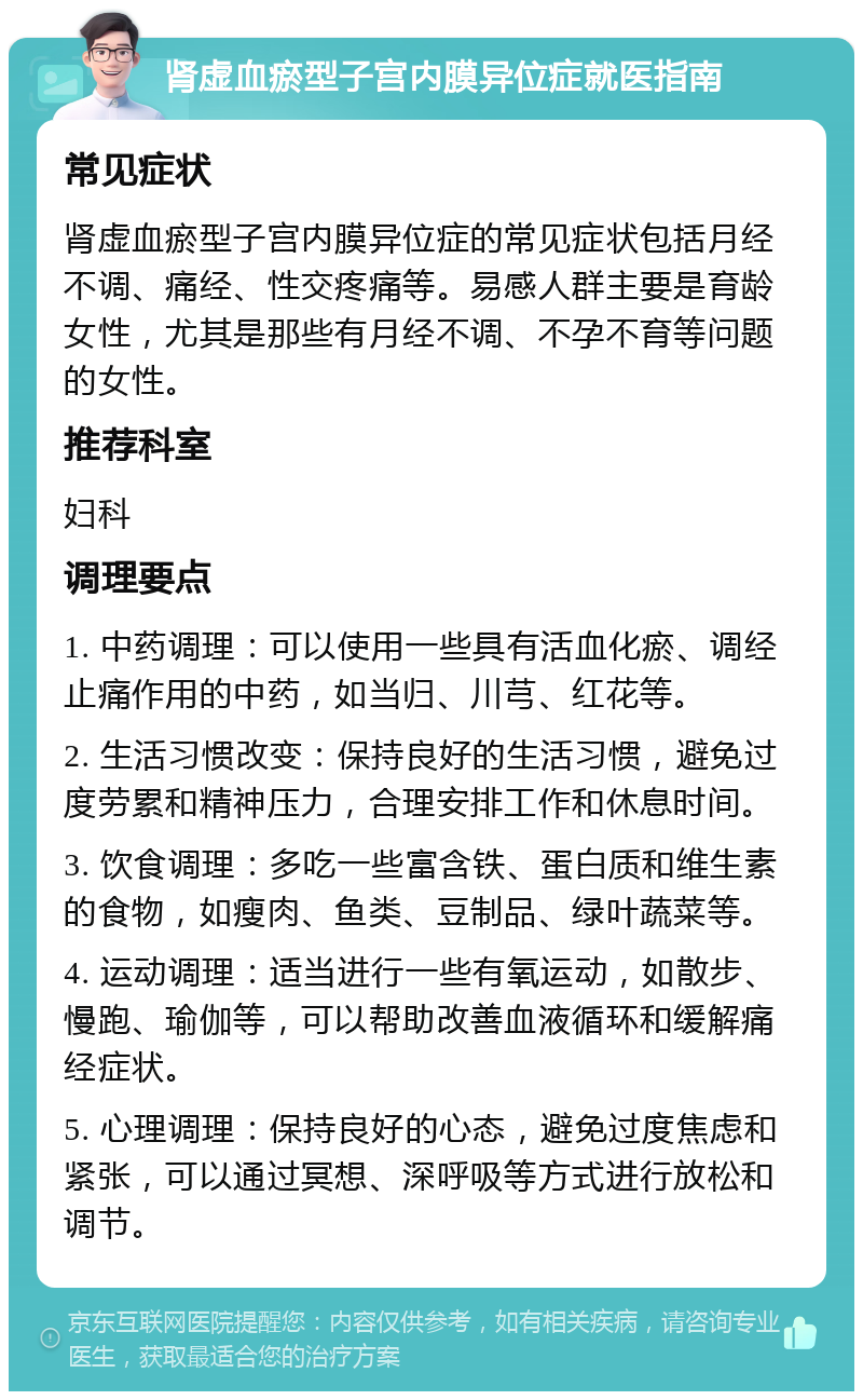 肾虚血瘀型子宫内膜异位症就医指南 常见症状 肾虚血瘀型子宫内膜异位症的常见症状包括月经不调、痛经、性交疼痛等。易感人群主要是育龄女性，尤其是那些有月经不调、不孕不育等问题的女性。 推荐科室 妇科 调理要点 1. 中药调理：可以使用一些具有活血化瘀、调经止痛作用的中药，如当归、川芎、红花等。 2. 生活习惯改变：保持良好的生活习惯，避免过度劳累和精神压力，合理安排工作和休息时间。 3. 饮食调理：多吃一些富含铁、蛋白质和维生素的食物，如瘦肉、鱼类、豆制品、绿叶蔬菜等。 4. 运动调理：适当进行一些有氧运动，如散步、慢跑、瑜伽等，可以帮助改善血液循环和缓解痛经症状。 5. 心理调理：保持良好的心态，避免过度焦虑和紧张，可以通过冥想、深呼吸等方式进行放松和调节。