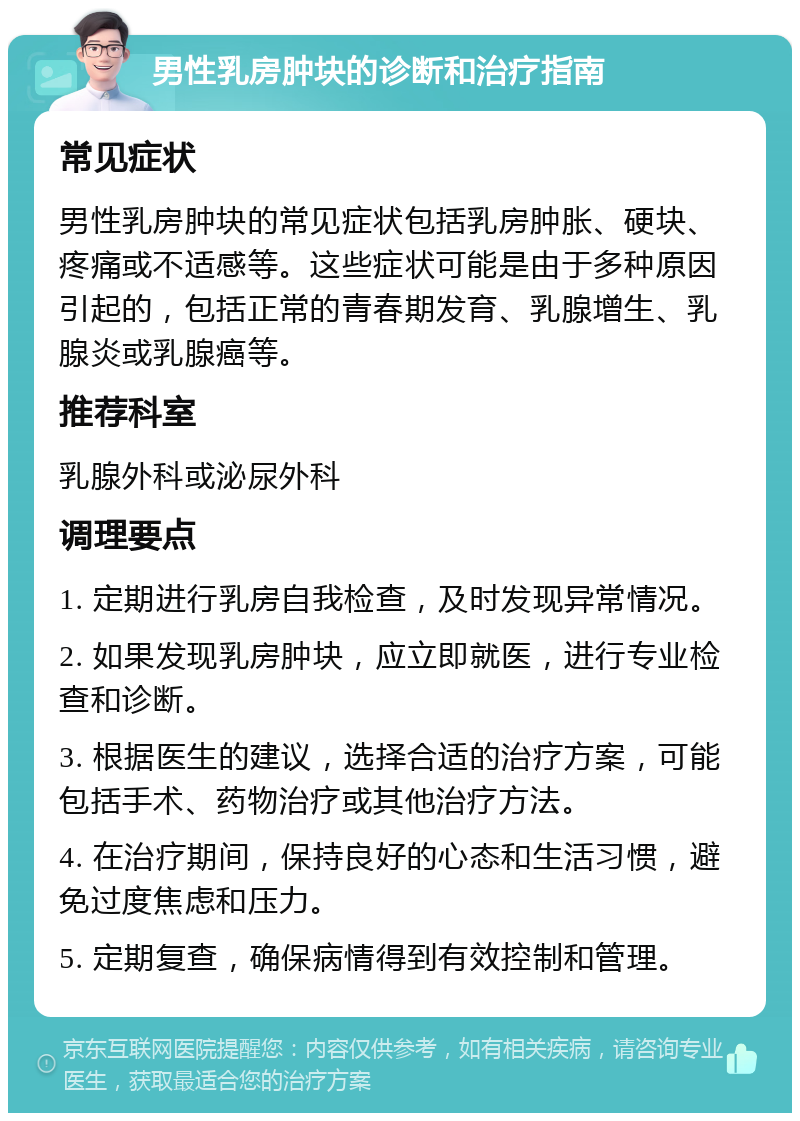 男性乳房肿块的诊断和治疗指南 常见症状 男性乳房肿块的常见症状包括乳房肿胀、硬块、疼痛或不适感等。这些症状可能是由于多种原因引起的，包括正常的青春期发育、乳腺增生、乳腺炎或乳腺癌等。 推荐科室 乳腺外科或泌尿外科 调理要点 1. 定期进行乳房自我检查，及时发现异常情况。 2. 如果发现乳房肿块，应立即就医，进行专业检查和诊断。 3. 根据医生的建议，选择合适的治疗方案，可能包括手术、药物治疗或其他治疗方法。 4. 在治疗期间，保持良好的心态和生活习惯，避免过度焦虑和压力。 5. 定期复查，确保病情得到有效控制和管理。