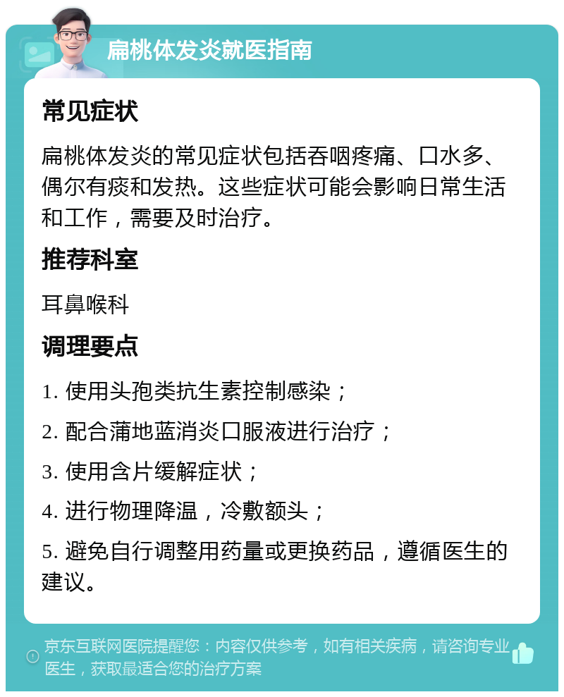 扁桃体发炎就医指南 常见症状 扁桃体发炎的常见症状包括吞咽疼痛、口水多、偶尔有痰和发热。这些症状可能会影响日常生活和工作，需要及时治疗。 推荐科室 耳鼻喉科 调理要点 1. 使用头孢类抗生素控制感染； 2. 配合蒲地蓝消炎口服液进行治疗； 3. 使用含片缓解症状； 4. 进行物理降温，冷敷额头； 5. 避免自行调整用药量或更换药品，遵循医生的建议。