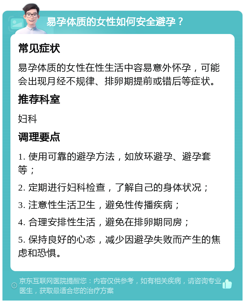 易孕体质的女性如何安全避孕？ 常见症状 易孕体质的女性在性生活中容易意外怀孕，可能会出现月经不规律、排卵期提前或错后等症状。 推荐科室 妇科 调理要点 1. 使用可靠的避孕方法，如放环避孕、避孕套等； 2. 定期进行妇科检查，了解自己的身体状况； 3. 注意性生活卫生，避免性传播疾病； 4. 合理安排性生活，避免在排卵期同房； 5. 保持良好的心态，减少因避孕失败而产生的焦虑和恐惧。