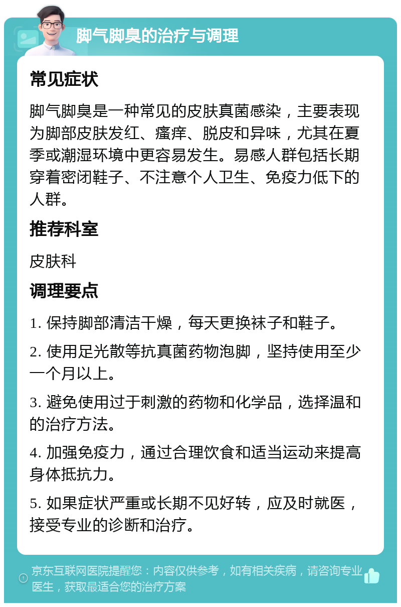 脚气脚臭的治疗与调理 常见症状 脚气脚臭是一种常见的皮肤真菌感染，主要表现为脚部皮肤发红、瘙痒、脱皮和异味，尤其在夏季或潮湿环境中更容易发生。易感人群包括长期穿着密闭鞋子、不注意个人卫生、免疫力低下的人群。 推荐科室 皮肤科 调理要点 1. 保持脚部清洁干燥，每天更换袜子和鞋子。 2. 使用足光散等抗真菌药物泡脚，坚持使用至少一个月以上。 3. 避免使用过于刺激的药物和化学品，选择温和的治疗方法。 4. 加强免疫力，通过合理饮食和适当运动来提高身体抵抗力。 5. 如果症状严重或长期不见好转，应及时就医，接受专业的诊断和治疗。