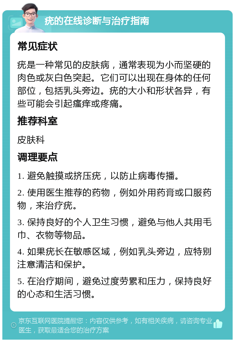 疣的在线诊断与治疗指南 常见症状 疣是一种常见的皮肤病，通常表现为小而坚硬的肉色或灰白色突起。它们可以出现在身体的任何部位，包括乳头旁边。疣的大小和形状各异，有些可能会引起瘙痒或疼痛。 推荐科室 皮肤科 调理要点 1. 避免触摸或挤压疣，以防止病毒传播。 2. 使用医生推荐的药物，例如外用药膏或口服药物，来治疗疣。 3. 保持良好的个人卫生习惯，避免与他人共用毛巾、衣物等物品。 4. 如果疣长在敏感区域，例如乳头旁边，应特别注意清洁和保护。 5. 在治疗期间，避免过度劳累和压力，保持良好的心态和生活习惯。