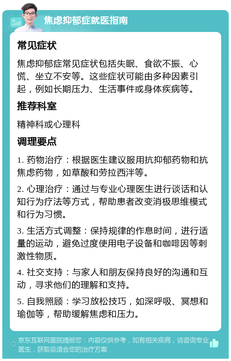 焦虑抑郁症就医指南 常见症状 焦虑抑郁症常见症状包括失眠、食欲不振、心慌、坐立不安等。这些症状可能由多种因素引起，例如长期压力、生活事件或身体疾病等。 推荐科室 精神科或心理科 调理要点 1. 药物治疗：根据医生建议服用抗抑郁药物和抗焦虑药物，如草酸和劳拉西泮等。 2. 心理治疗：通过与专业心理医生进行谈话和认知行为疗法等方式，帮助患者改变消极思维模式和行为习惯。 3. 生活方式调整：保持规律的作息时间，进行适量的运动，避免过度使用电子设备和咖啡因等刺激性物质。 4. 社交支持：与家人和朋友保持良好的沟通和互动，寻求他们的理解和支持。 5. 自我照顾：学习放松技巧，如深呼吸、冥想和瑜伽等，帮助缓解焦虑和压力。