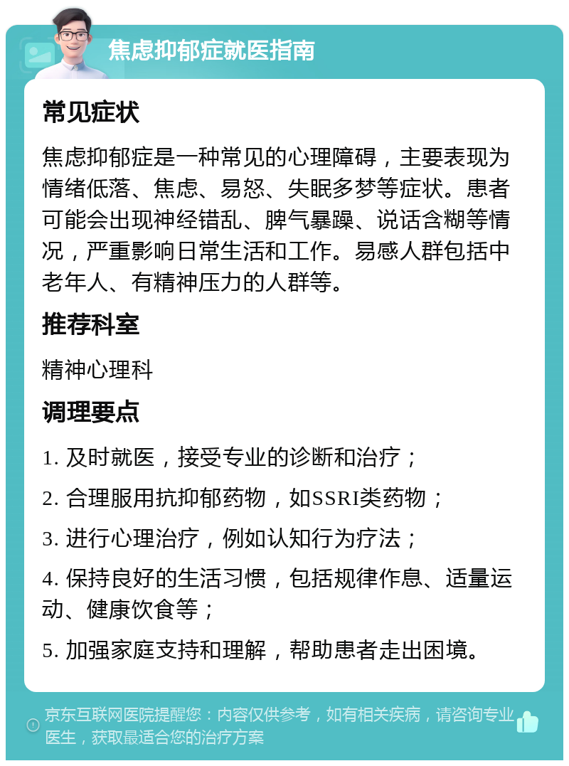 焦虑抑郁症就医指南 常见症状 焦虑抑郁症是一种常见的心理障碍，主要表现为情绪低落、焦虑、易怒、失眠多梦等症状。患者可能会出现神经错乱、脾气暴躁、说话含糊等情况，严重影响日常生活和工作。易感人群包括中老年人、有精神压力的人群等。 推荐科室 精神心理科 调理要点 1. 及时就医，接受专业的诊断和治疗； 2. 合理服用抗抑郁药物，如SSRI类药物； 3. 进行心理治疗，例如认知行为疗法； 4. 保持良好的生活习惯，包括规律作息、适量运动、健康饮食等； 5. 加强家庭支持和理解，帮助患者走出困境。