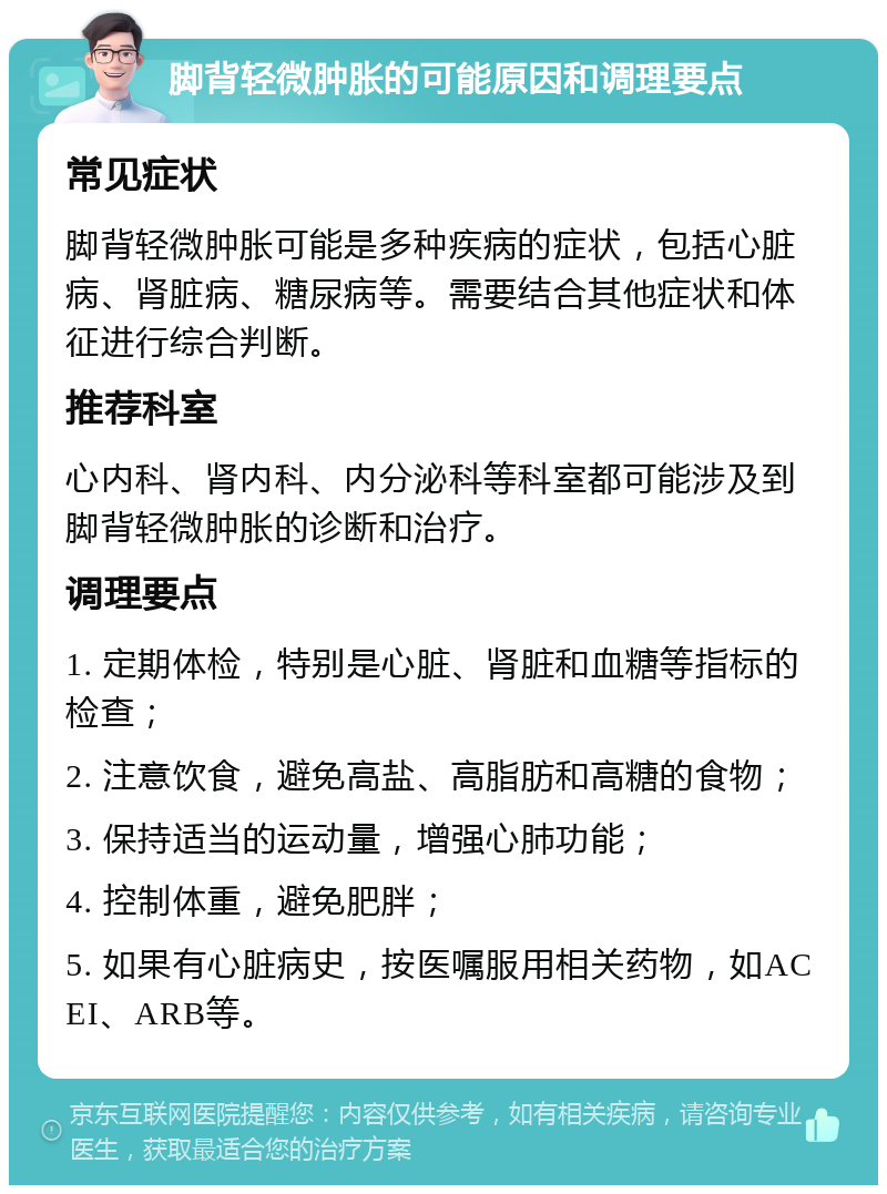 脚背轻微肿胀的可能原因和调理要点 常见症状 脚背轻微肿胀可能是多种疾病的症状，包括心脏病、肾脏病、糖尿病等。需要结合其他症状和体征进行综合判断。 推荐科室 心内科、肾内科、内分泌科等科室都可能涉及到脚背轻微肿胀的诊断和治疗。 调理要点 1. 定期体检，特别是心脏、肾脏和血糖等指标的检查； 2. 注意饮食，避免高盐、高脂肪和高糖的食物； 3. 保持适当的运动量，增强心肺功能； 4. 控制体重，避免肥胖； 5. 如果有心脏病史，按医嘱服用相关药物，如ACEI、ARB等。