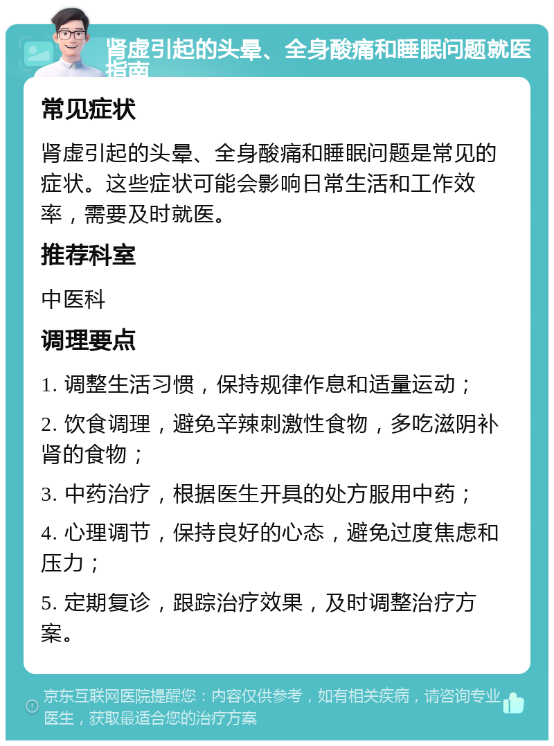 肾虚引起的头晕、全身酸痛和睡眠问题就医指南 常见症状 肾虚引起的头晕、全身酸痛和睡眠问题是常见的症状。这些症状可能会影响日常生活和工作效率，需要及时就医。 推荐科室 中医科 调理要点 1. 调整生活习惯，保持规律作息和适量运动； 2. 饮食调理，避免辛辣刺激性食物，多吃滋阴补肾的食物； 3. 中药治疗，根据医生开具的处方服用中药； 4. 心理调节，保持良好的心态，避免过度焦虑和压力； 5. 定期复诊，跟踪治疗效果，及时调整治疗方案。