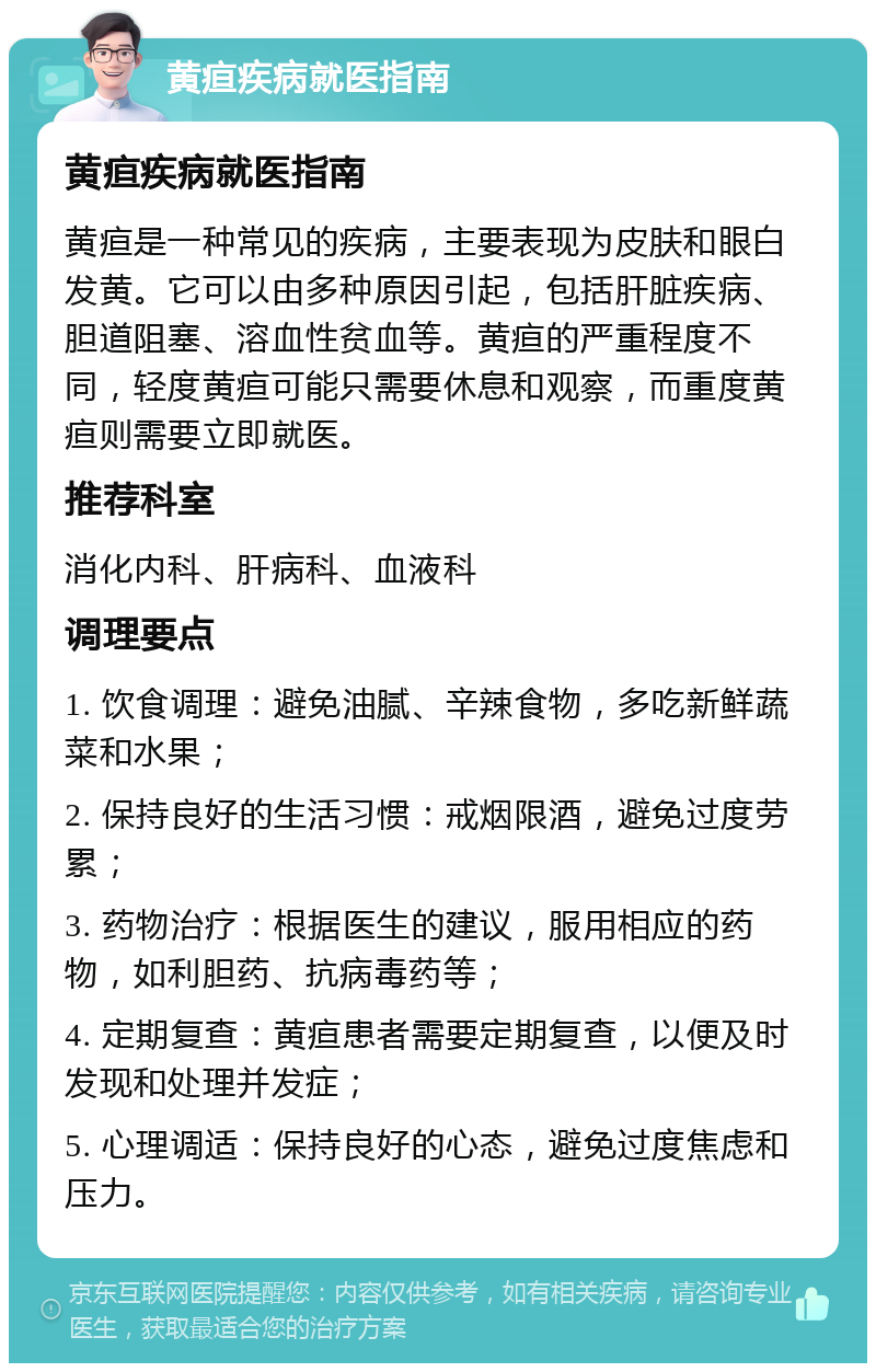 黄疸疾病就医指南 黄疸疾病就医指南 黄疸是一种常见的疾病，主要表现为皮肤和眼白发黄。它可以由多种原因引起，包括肝脏疾病、胆道阻塞、溶血性贫血等。黄疸的严重程度不同，轻度黄疸可能只需要休息和观察，而重度黄疸则需要立即就医。 推荐科室 消化内科、肝病科、血液科 调理要点 1. 饮食调理：避免油腻、辛辣食物，多吃新鲜蔬菜和水果； 2. 保持良好的生活习惯：戒烟限酒，避免过度劳累； 3. 药物治疗：根据医生的建议，服用相应的药物，如利胆药、抗病毒药等； 4. 定期复查：黄疸患者需要定期复查，以便及时发现和处理并发症； 5. 心理调适：保持良好的心态，避免过度焦虑和压力。