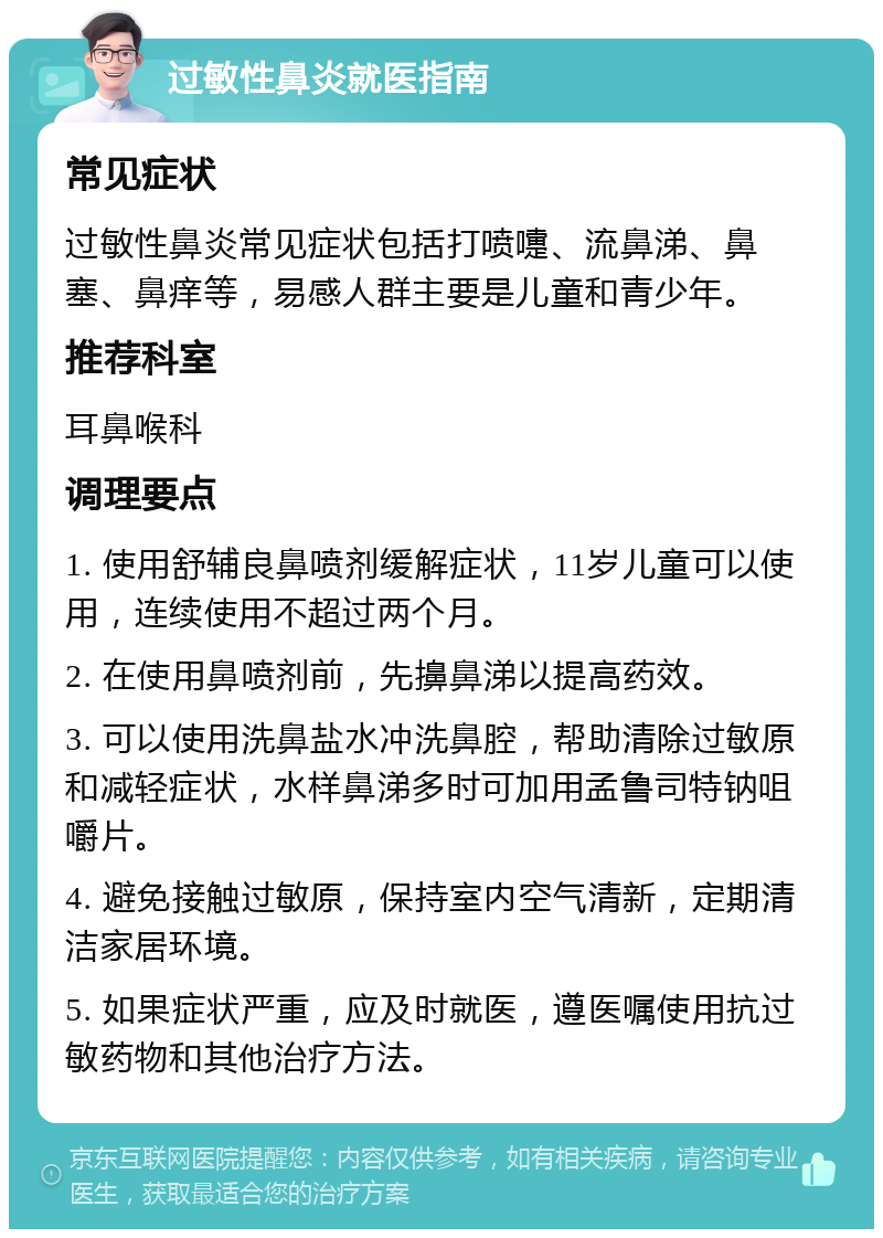 过敏性鼻炎就医指南 常见症状 过敏性鼻炎常见症状包括打喷嚏、流鼻涕、鼻塞、鼻痒等，易感人群主要是儿童和青少年。 推荐科室 耳鼻喉科 调理要点 1. 使用舒辅良鼻喷剂缓解症状，11岁儿童可以使用，连续使用不超过两个月。 2. 在使用鼻喷剂前，先擤鼻涕以提高药效。 3. 可以使用洗鼻盐水冲洗鼻腔，帮助清除过敏原和减轻症状，水样鼻涕多时可加用孟鲁司特钠咀嚼片。 4. 避免接触过敏原，保持室内空气清新，定期清洁家居环境。 5. 如果症状严重，应及时就医，遵医嘱使用抗过敏药物和其他治疗方法。