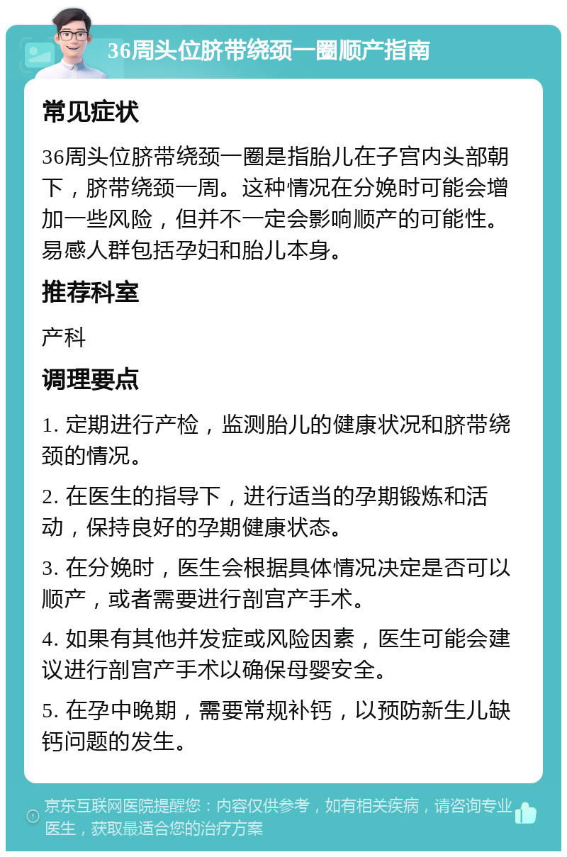 36周头位脐带绕颈一圈顺产指南 常见症状 36周头位脐带绕颈一圈是指胎儿在子宫内头部朝下，脐带绕颈一周。这种情况在分娩时可能会增加一些风险，但并不一定会影响顺产的可能性。易感人群包括孕妇和胎儿本身。 推荐科室 产科 调理要点 1. 定期进行产检，监测胎儿的健康状况和脐带绕颈的情况。 2. 在医生的指导下，进行适当的孕期锻炼和活动，保持良好的孕期健康状态。 3. 在分娩时，医生会根据具体情况决定是否可以顺产，或者需要进行剖宫产手术。 4. 如果有其他并发症或风险因素，医生可能会建议进行剖宫产手术以确保母婴安全。 5. 在孕中晚期，需要常规补钙，以预防新生儿缺钙问题的发生。