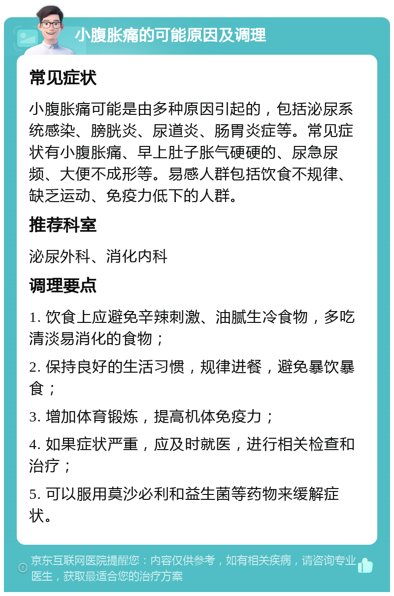 小腹胀痛的可能原因及调理 常见症状 小腹胀痛可能是由多种原因引起的，包括泌尿系统感染、膀胱炎、尿道炎、肠胃炎症等。常见症状有小腹胀痛、早上肚子胀气硬硬的、尿急尿频、大便不成形等。易感人群包括饮食不规律、缺乏运动、免疫力低下的人群。 推荐科室 泌尿外科、消化内科 调理要点 1. 饮食上应避免辛辣刺激、油腻生冷食物，多吃清淡易消化的食物； 2. 保持良好的生活习惯，规律进餐，避免暴饮暴食； 3. 增加体育锻炼，提高机体免疫力； 4. 如果症状严重，应及时就医，进行相关检查和治疗； 5. 可以服用莫沙必利和益生菌等药物来缓解症状。