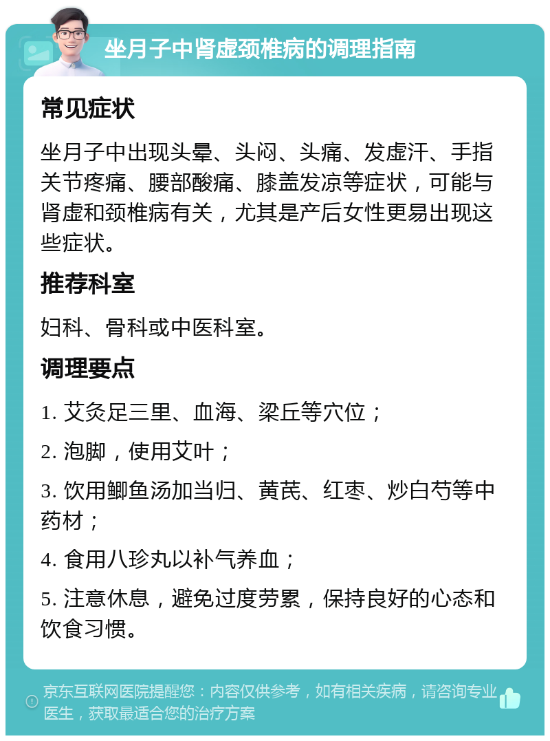 坐月子中肾虚颈椎病的调理指南 常见症状 坐月子中出现头晕、头闷、头痛、发虚汗、手指关节疼痛、腰部酸痛、膝盖发凉等症状，可能与肾虚和颈椎病有关，尤其是产后女性更易出现这些症状。 推荐科室 妇科、骨科或中医科室。 调理要点 1. 艾灸足三里、血海、梁丘等穴位； 2. 泡脚，使用艾叶； 3. 饮用鲫鱼汤加当归、黄芪、红枣、炒白芍等中药材； 4. 食用八珍丸以补气养血； 5. 注意休息，避免过度劳累，保持良好的心态和饮食习惯。