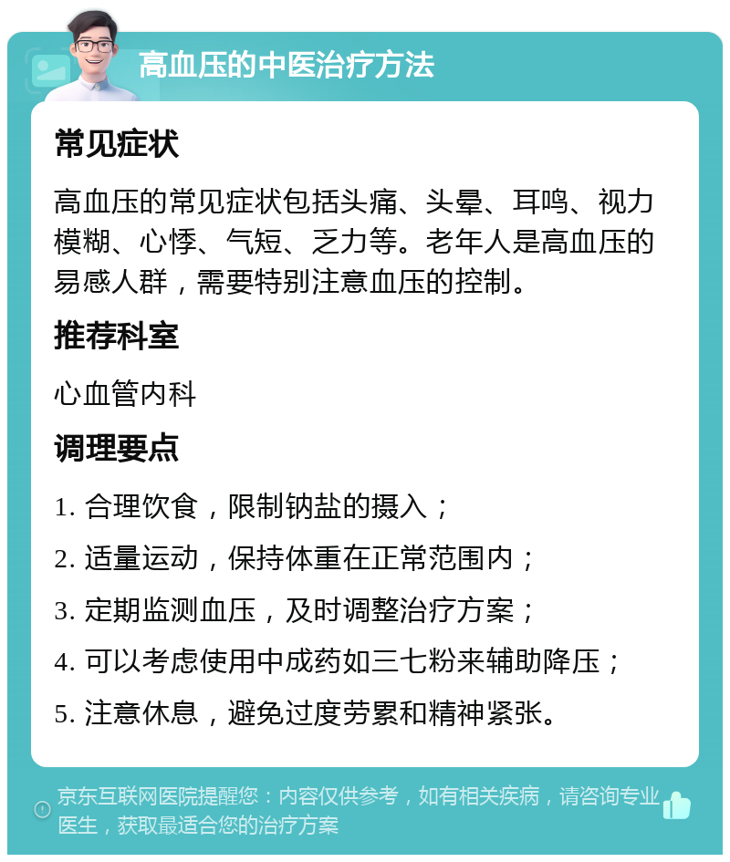 高血压的中医治疗方法 常见症状 高血压的常见症状包括头痛、头晕、耳鸣、视力模糊、心悸、气短、乏力等。老年人是高血压的易感人群，需要特别注意血压的控制。 推荐科室 心血管内科 调理要点 1. 合理饮食，限制钠盐的摄入； 2. 适量运动，保持体重在正常范围内； 3. 定期监测血压，及时调整治疗方案； 4. 可以考虑使用中成药如三七粉来辅助降压； 5. 注意休息，避免过度劳累和精神紧张。