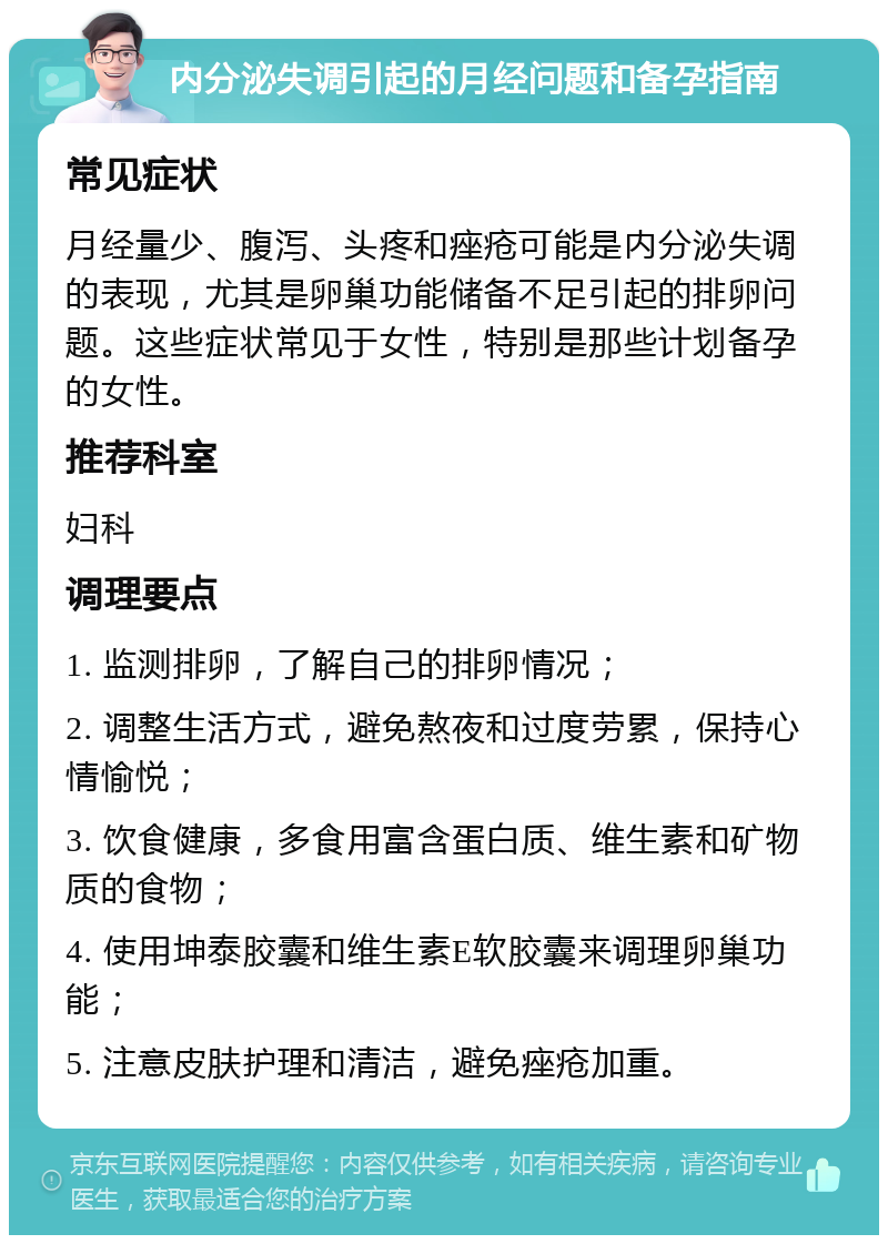 内分泌失调引起的月经问题和备孕指南 常见症状 月经量少、腹泻、头疼和痤疮可能是内分泌失调的表现，尤其是卵巢功能储备不足引起的排卵问题。这些症状常见于女性，特别是那些计划备孕的女性。 推荐科室 妇科 调理要点 1. 监测排卵，了解自己的排卵情况； 2. 调整生活方式，避免熬夜和过度劳累，保持心情愉悦； 3. 饮食健康，多食用富含蛋白质、维生素和矿物质的食物； 4. 使用坤泰胶囊和维生素E软胶囊来调理卵巢功能； 5. 注意皮肤护理和清洁，避免痤疮加重。