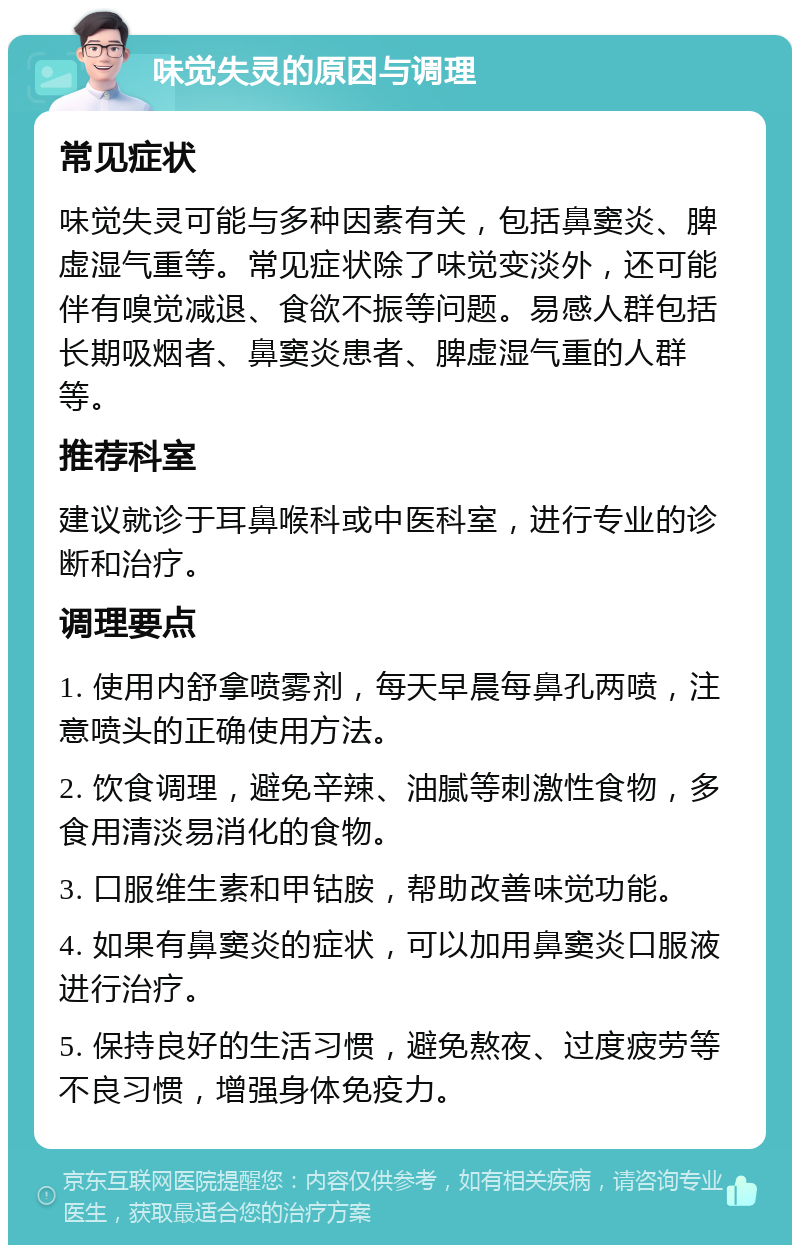 味觉失灵的原因与调理 常见症状 味觉失灵可能与多种因素有关，包括鼻窦炎、脾虚湿气重等。常见症状除了味觉变淡外，还可能伴有嗅觉减退、食欲不振等问题。易感人群包括长期吸烟者、鼻窦炎患者、脾虚湿气重的人群等。 推荐科室 建议就诊于耳鼻喉科或中医科室，进行专业的诊断和治疗。 调理要点 1. 使用内舒拿喷雾剂，每天早晨每鼻孔两喷，注意喷头的正确使用方法。 2. 饮食调理，避免辛辣、油腻等刺激性食物，多食用清淡易消化的食物。 3. 口服维生素和甲钴胺，帮助改善味觉功能。 4. 如果有鼻窦炎的症状，可以加用鼻窦炎口服液进行治疗。 5. 保持良好的生活习惯，避免熬夜、过度疲劳等不良习惯，增强身体免疫力。