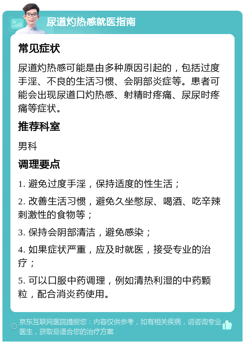 尿道灼热感就医指南 常见症状 尿道灼热感可能是由多种原因引起的，包括过度手淫、不良的生活习惯、会阴部炎症等。患者可能会出现尿道口灼热感、射精时疼痛、尿尿时疼痛等症状。 推荐科室 男科 调理要点 1. 避免过度手淫，保持适度的性生活； 2. 改善生活习惯，避免久坐憋尿、喝酒、吃辛辣刺激性的食物等； 3. 保持会阴部清洁，避免感染； 4. 如果症状严重，应及时就医，接受专业的治疗； 5. 可以口服中药调理，例如清热利湿的中药颗粒，配合消炎药使用。