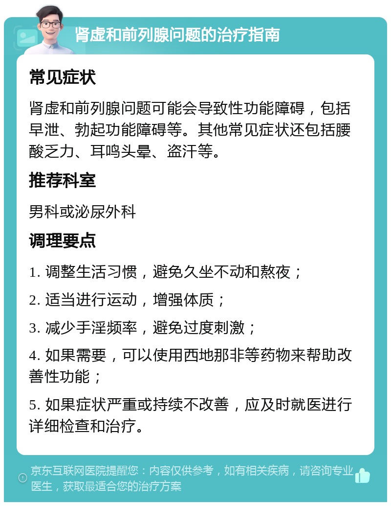 肾虚和前列腺问题的治疗指南 常见症状 肾虚和前列腺问题可能会导致性功能障碍，包括早泄、勃起功能障碍等。其他常见症状还包括腰酸乏力、耳鸣头晕、盗汗等。 推荐科室 男科或泌尿外科 调理要点 1. 调整生活习惯，避免久坐不动和熬夜； 2. 适当进行运动，增强体质； 3. 减少手淫频率，避免过度刺激； 4. 如果需要，可以使用西地那非等药物来帮助改善性功能； 5. 如果症状严重或持续不改善，应及时就医进行详细检查和治疗。