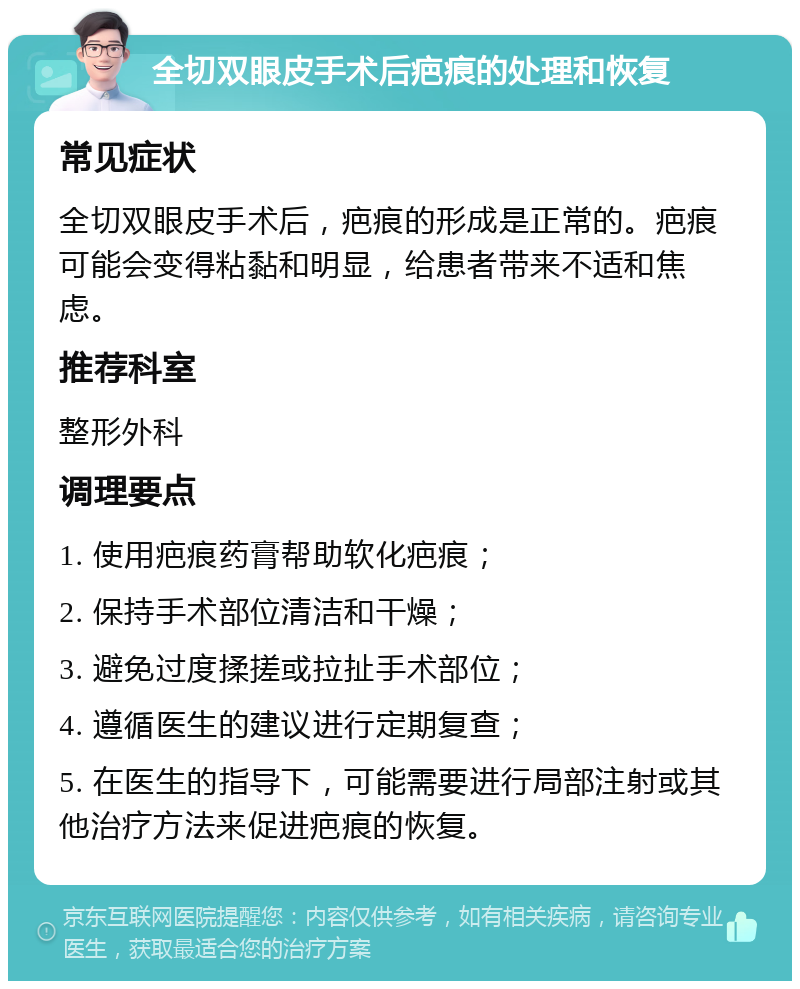 全切双眼皮手术后疤痕的处理和恢复 常见症状 全切双眼皮手术后，疤痕的形成是正常的。疤痕可能会变得粘黏和明显，给患者带来不适和焦虑。 推荐科室 整形外科 调理要点 1. 使用疤痕药膏帮助软化疤痕； 2. 保持手术部位清洁和干燥； 3. 避免过度揉搓或拉扯手术部位； 4. 遵循医生的建议进行定期复查； 5. 在医生的指导下，可能需要进行局部注射或其他治疗方法来促进疤痕的恢复。