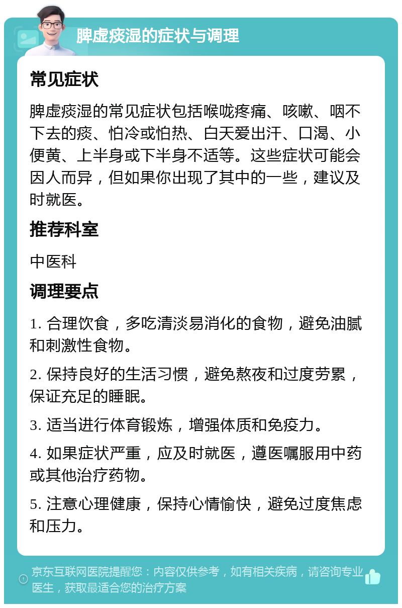 脾虚痰湿的症状与调理 常见症状 脾虚痰湿的常见症状包括喉咙疼痛、咳嗽、咽不下去的痰、怕冷或怕热、白天爱出汗、口渴、小便黄、上半身或下半身不适等。这些症状可能会因人而异，但如果你出现了其中的一些，建议及时就医。 推荐科室 中医科 调理要点 1. 合理饮食，多吃清淡易消化的食物，避免油腻和刺激性食物。 2. 保持良好的生活习惯，避免熬夜和过度劳累，保证充足的睡眠。 3. 适当进行体育锻炼，增强体质和免疫力。 4. 如果症状严重，应及时就医，遵医嘱服用中药或其他治疗药物。 5. 注意心理健康，保持心情愉快，避免过度焦虑和压力。