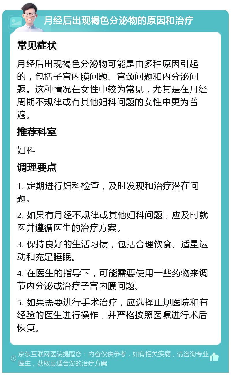 月经后出现褐色分泌物的原因和治疗 常见症状 月经后出现褐色分泌物可能是由多种原因引起的，包括子宫内膜问题、宫颈问题和内分泌问题。这种情况在女性中较为常见，尤其是在月经周期不规律或有其他妇科问题的女性中更为普遍。 推荐科室 妇科 调理要点 1. 定期进行妇科检查，及时发现和治疗潜在问题。 2. 如果有月经不规律或其他妇科问题，应及时就医并遵循医生的治疗方案。 3. 保持良好的生活习惯，包括合理饮食、适量运动和充足睡眠。 4. 在医生的指导下，可能需要使用一些药物来调节内分泌或治疗子宫内膜问题。 5. 如果需要进行手术治疗，应选择正规医院和有经验的医生进行操作，并严格按照医嘱进行术后恢复。