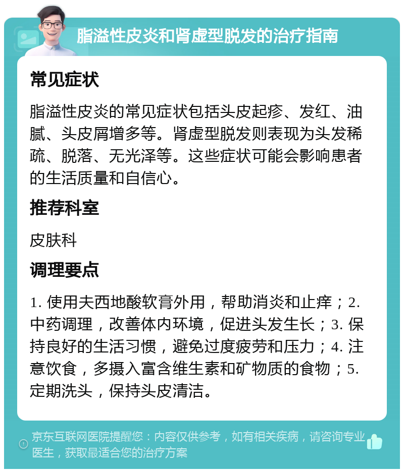 脂溢性皮炎和肾虚型脱发的治疗指南 常见症状 脂溢性皮炎的常见症状包括头皮起疹、发红、油腻、头皮屑增多等。肾虚型脱发则表现为头发稀疏、脱落、无光泽等。这些症状可能会影响患者的生活质量和自信心。 推荐科室 皮肤科 调理要点 1. 使用夫西地酸软膏外用，帮助消炎和止痒；2. 中药调理，改善体内环境，促进头发生长；3. 保持良好的生活习惯，避免过度疲劳和压力；4. 注意饮食，多摄入富含维生素和矿物质的食物；5. 定期洗头，保持头皮清洁。