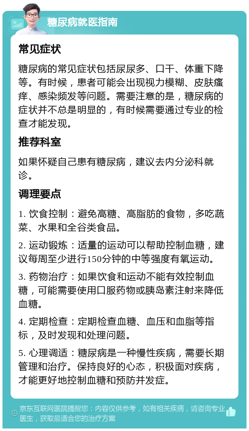 糖尿病就医指南 常见症状 糖尿病的常见症状包括尿尿多、口干、体重下降等。有时候，患者可能会出现视力模糊、皮肤瘙痒、感染频发等问题。需要注意的是，糖尿病的症状并不总是明显的，有时候需要通过专业的检查才能发现。 推荐科室 如果怀疑自己患有糖尿病，建议去内分泌科就诊。 调理要点 1. 饮食控制：避免高糖、高脂肪的食物，多吃蔬菜、水果和全谷类食品。 2. 运动锻炼：适量的运动可以帮助控制血糖，建议每周至少进行150分钟的中等强度有氧运动。 3. 药物治疗：如果饮食和运动不能有效控制血糖，可能需要使用口服药物或胰岛素注射来降低血糖。 4. 定期检查：定期检查血糖、血压和血脂等指标，及时发现和处理问题。 5. 心理调适：糖尿病是一种慢性疾病，需要长期管理和治疗。保持良好的心态，积极面对疾病，才能更好地控制血糖和预防并发症。