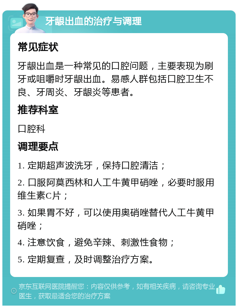 牙龈出血的治疗与调理 常见症状 牙龈出血是一种常见的口腔问题，主要表现为刷牙或咀嚼时牙龈出血。易感人群包括口腔卫生不良、牙周炎、牙龈炎等患者。 推荐科室 口腔科 调理要点 1. 定期超声波洗牙，保持口腔清洁； 2. 口服阿莫西林和人工牛黄甲硝唑，必要时服用维生素C片； 3. 如果胃不好，可以使用奥硝唑替代人工牛黄甲硝唑； 4. 注意饮食，避免辛辣、刺激性食物； 5. 定期复查，及时调整治疗方案。