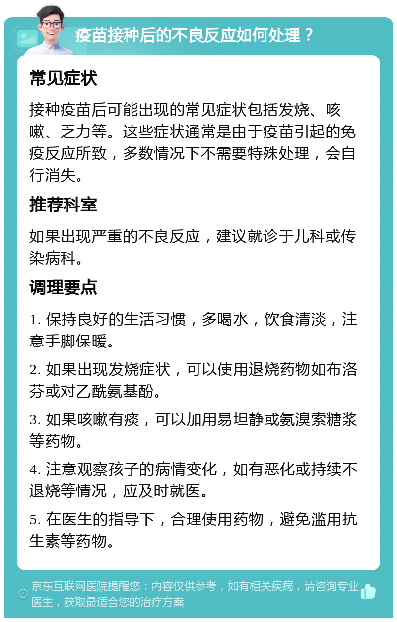 疫苗接种后的不良反应如何处理？ 常见症状 接种疫苗后可能出现的常见症状包括发烧、咳嗽、乏力等。这些症状通常是由于疫苗引起的免疫反应所致，多数情况下不需要特殊处理，会自行消失。 推荐科室 如果出现严重的不良反应，建议就诊于儿科或传染病科。 调理要点 1. 保持良好的生活习惯，多喝水，饮食清淡，注意手脚保暖。 2. 如果出现发烧症状，可以使用退烧药物如布洛芬或对乙酰氨基酚。 3. 如果咳嗽有痰，可以加用易坦静或氨溴索糖浆等药物。 4. 注意观察孩子的病情变化，如有恶化或持续不退烧等情况，应及时就医。 5. 在医生的指导下，合理使用药物，避免滥用抗生素等药物。