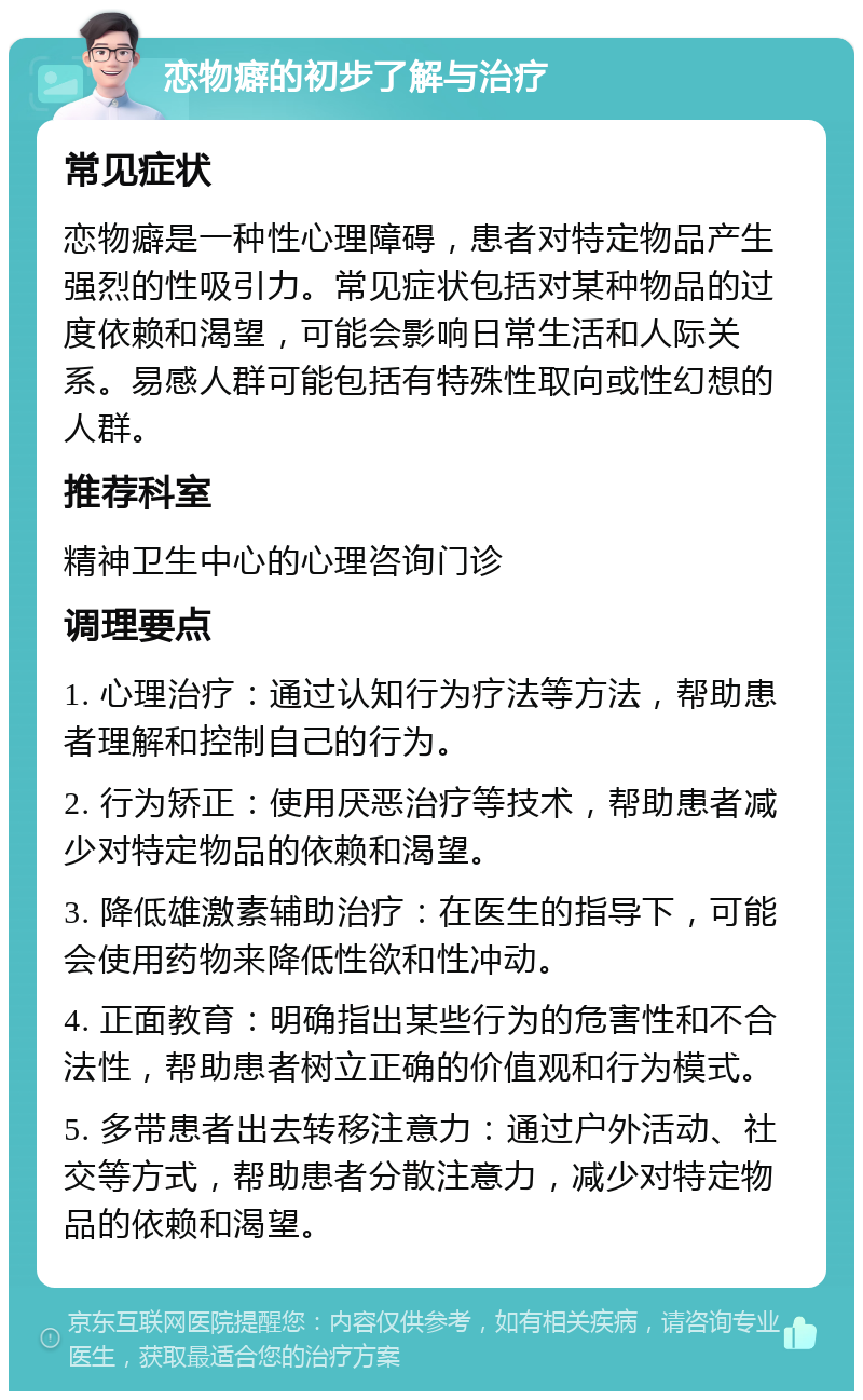 恋物癖的初步了解与治疗 常见症状 恋物癖是一种性心理障碍，患者对特定物品产生强烈的性吸引力。常见症状包括对某种物品的过度依赖和渴望，可能会影响日常生活和人际关系。易感人群可能包括有特殊性取向或性幻想的人群。 推荐科室 精神卫生中心的心理咨询门诊 调理要点 1. 心理治疗：通过认知行为疗法等方法，帮助患者理解和控制自己的行为。 2. 行为矫正：使用厌恶治疗等技术，帮助患者减少对特定物品的依赖和渴望。 3. 降低雄激素辅助治疗：在医生的指导下，可能会使用药物来降低性欲和性冲动。 4. 正面教育：明确指出某些行为的危害性和不合法性，帮助患者树立正确的价值观和行为模式。 5. 多带患者出去转移注意力：通过户外活动、社交等方式，帮助患者分散注意力，减少对特定物品的依赖和渴望。