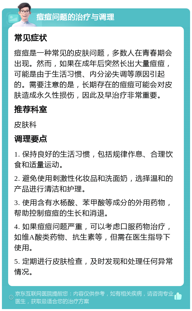 痘痘问题的治疗与调理 常见症状 痘痘是一种常见的皮肤问题，多数人在青春期会出现。然而，如果在成年后突然长出大量痘痘，可能是由于生活习惯、内分泌失调等原因引起的。需要注意的是，长期存在的痘痘可能会对皮肤造成永久性损伤，因此及早治疗非常重要。 推荐科室 皮肤科 调理要点 1. 保持良好的生活习惯，包括规律作息、合理饮食和适量运动。 2. 避免使用刺激性化妆品和洗面奶，选择温和的产品进行清洁和护理。 3. 使用含有水杨酸、苯甲酸等成分的外用药物，帮助控制痘痘的生长和消退。 4. 如果痘痘问题严重，可以考虑口服药物治疗，如维A酸类药物、抗生素等，但需在医生指导下使用。 5. 定期进行皮肤检查，及时发现和处理任何异常情况。