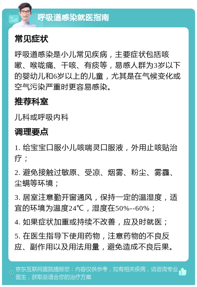 呼吸道感染就医指南 常见症状 呼吸道感染是小儿常见疾病，主要症状包括咳嗽、喉咙痛、干咳、有痰等，易感人群为3岁以下的婴幼儿和6岁以上的儿童，尤其是在气候变化或空气污染严重时更容易感染。 推荐科室 儿科或呼吸内科 调理要点 1. 给宝宝口服小儿咳喘灵口服液，外用止咳贴治疗； 2. 避免接触过敏原、受凉、烟雾、粉尘、雾霾、尘螨等环境； 3. 居室注意勤开窗通风，保持一定的温湿度，适宜的环境为温度24℃，湿度在50%--60%； 4. 如果症状加重或持续不改善，应及时就医； 5. 在医生指导下使用药物，注意药物的不良反应、副作用以及用法用量，避免造成不良后果。